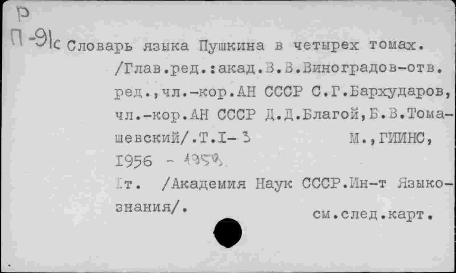 ﻿р
С Словарь языка Пушкина в четырех томах.
/Глав.ред.:акад. В. В.Вино градов-от в
ред.,чл.-кор.АН СССР С.Г.Бархударов чл.-кор.АН СССР Д.Д.Благой,Б.В.Тома
шевский/.Т.1-Ь	М.,ГИИНС,
1956 - ВД
т. /Академия Наук СССР.Ин-т Языко знания/.
см.след.карт